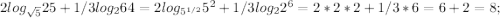 2log_{ \sqrt{5} } 25 + 1/3log_2 64=2log_{5^{1/2}} } 5^2 + 1/3log_2 2^6=2*2*2+1/3*6=6+2=8;