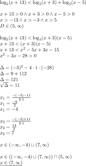 \\\log_5(x+13) <\log_5(x+3) + \log_5(x-5)\\\\ x+130 \wedge x+30\wedge x-50\\ x-13 \wedge x-3 \wedge x5\\ D\in(5,\infty)\\\\ \log_5(x+13) <\log_5(x+3)(x-5)\\ x+13<(x+3)(x-5)\\ x+13<x^2-5x+3x-15\\ x^2-3x-280\\\\ \Delta=(-3)^2-4\cdot 1 \cdot (-28)\\ \Delta=9+112\\ \Delta=121\\ \sqrt{\Delta}=11\\\\ x_1=\frac{-(-3)-11}{2\cdot 1}\\ x_1=\frac{-8}{2}\\ x_1=-4\\\\ x_2=\frac{-(-3)+11}{2\cdot 1}\\ x_2=\frac{14}{2}\\ x_2=7\\\\ x\in(-\infty,-4)\cup (7,\infty)\\\\ x\in((-\infty,-4)\cup (7,\infty))\cap (5,\infty)\\ \underline{x\in(7,\infty)}