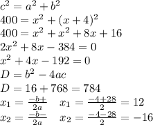 c^2=a^2+b^2\\400=x^2+(x+4)^2\\400=x^2+x^2+8x+16\\2x^2+8x-384=0\\x^2+4x-192=0\\D=b^2-4ac\\D=16+768=784\\x_1=\frac{-b+\sqrtD}{2a}\ \ \ x_1=\frac{-4+28}{2}=12\\x_2=\frac{-b-\sqrtD}{2a}\ \ \ x_2=\frac{-4-28}{2}=-16