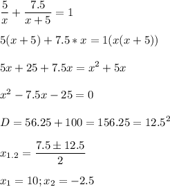 \displaystyle \frac{5}{x}+ \frac{7.5}{x+5}=1\\\\5(x+5)+7.5*x=1(x(x+5))\\\\5x+25+7.5x=x^2+5x\\\\x^2-7.5x-25=0\\\\D=56.25+100=156.25 =12.5^2\\\\x_{1.2}= \frac{7.5\pm 12.5}{2}\\\\x_1= 10; x_2=-2.5