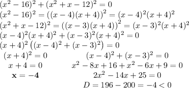 \\(x^2-16)^2+(x^2+x-12)^2=0\\(x^2-16)^2=\left((x-4)(x+4)\right)^2=(x-4)^2(x+4)^2\\(x^2+x-12)^2=\left((x-3)(x+4)\right)^2=(x-3)^2(x+4)^2\\(x-4)^2(x+4)^2+(x-3)^2(x+4)^2=0\\(x+4)^2\left((x-4)^2+(x-3)^2\right)=0\\ \begin{matrix}(x+4)^2=0&\quad&(x-4)^2+(x-3)^2=0\\x+4=0&\quad&x^2-8x+16+x^2-6x+9=0\\\mathbf{x=-4}&\quad&2x^2-14x+25=0\\\quad &\quad &D=196-200=-4<0\end{matrix}