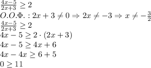 \\\frac{4x-5}{2x+3}\geq2\\O.O.\Phi.:2x+3\neq0\Rightarrow2x\neq-3\Rightarrow x\neq-\frac32\\\frac{4x-5}{2x+3}\geq2\\4x-5\geq2\cdot(2x+3)\\4x-5\geq4x+6\\4x-4x\geq6+5\\0\geq11