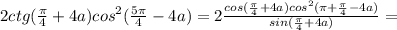 2ctg(\frac{\pi}{4}+4a)cos^2(\frac{5\pi}{4}-4a)=2\frac{cos(\frac{\pi}{4}+4a)cos^2(\pi+\frac{\pi}{4}-4a)}{sin(\frac{\pi}{4}+4a)}=