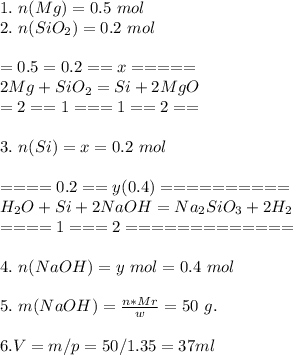 1. \ n(Mg) = 0.5\ mol\\ 2. \ n(SiO_{2}) = 0.2\ mol\\ \\ =0.5=0.2==x=====\\ 2Mg + SiO_{2} = Si + 2MgO\\ =2==1===1==2==\\ \\ 3. \ n(Si) = x = 0.2 \ mol\\ \\ ====0.2==y(0.4)==========\\ H_{2}O + Si + 2NaOH = Na_{2}SiO_{3}+2H_{2}\\ ====1===2=============\\ \\ 4. \ n(NaOH) = y\ mol = 0.4\ mol\\ \\ 5. \ m(NaOH) = \frac{n*Mr}{w} = 50\ g.\\ \\ 6. V = m/p = 50/1.35 = 37 ml