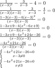  \frac{1}{(x-3)^2}- \frac{3}{x-3}-4=0 \\ \frac{1}{(x-3)(x-3)}- \frac{3}{x-3}- \frac{4}{1} =0 \\ \frac{1-3(x-3)-4(x-3)^{2}}{(x-3)(x-3)} = 0 \\ \frac{1-3x+9-4( x^{2} -6x+9)}{(x-3)(x-3)} = 0 \\ \frac{1-3x+9-4 x^{2} +24x-36}{(x-3)(x-3)} = 0 \\ \frac{-4 x^{2} +21x-26}{(x-3)(x-3)} = 0 \\ \left \{ {{{-4 x^{2} +21x-26=0} \atop {x-3 \neq 0}} \right. \\ \left \{ {{{-4 x^{2} +21x-26=0} \atop {x \neq 3}} \right. \\ 