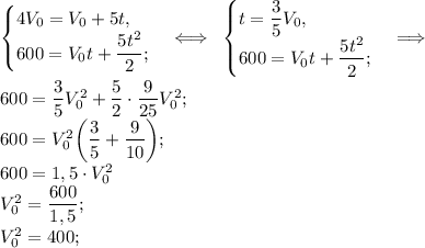 \begin{cases}4V_0 = V_0 + 5t,\\600 = V_0t + \dfrac{5t^2}{2};\end{cases} \Longleftrightarrow\;\;\begin{cases}t = \dfrac{3}{5}V_0,\\600 = V_0t + \dfrac{5t^2}{2};\end{cases} \Longrightarrow\\\\600 = \dfrac{3}{5}V_0^2 + \dfrac{5}{2}\cdot\dfrac{9}{25}V_0^2;\\600 = V_0^2\bigg(\dfrac{3}{5} + \dfrac{9}{10}\bigg);\\600 = 1,5\cdot V_0^2\\V_0^2 = \dfrac{600}{1,5};\\V_0^2 = 400;\\