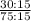  \frac{30 : 15}{75 : 15} 