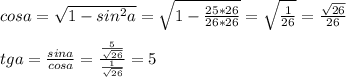 cosa= \sqrt{1-sin^2a} = \sqrt{1- \frac{25*26}{26*26} }= \sqrt{ \frac{1}{26} } = \frac{ \sqrt{26} }{26} \\ \\ tga= \frac{sina}{cosa} = \frac{ \frac{5}{ \sqrt{26} } }{ \frac{1}{ \sqrt{26} } } =5