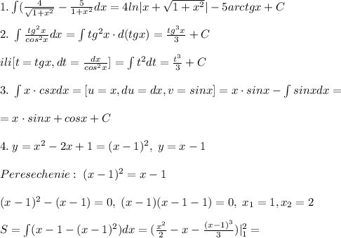 1.\int (\frac{4}{\sqrt{1+x^2}}-\frac{5}{1+x^2}dx=4ln|x+\sqrt{1+x^2}|-5arctgx+C\\\\2.\; \int \frac{tg^2x}{cos^2x}dx=\int tg^2x\cdot d(tgx)=\frac{tg^3x}{3}+C\\\\ili[t=tgx,dt=\frac{dx}{cos^2x}]=\int t^2dt=\frac{t^3}{3}+C\\\\3.\; \int x\cdot csxdx=[u=x,du=dx,v=sinx]=x\cdot sinx-\int sinxdx=\\\\=x\cdot sinx+cosx+C\\\\4.\; y=x^2-2x+1=(x-1)^2,\; y=x-1\\\\Peresechenie:\; (x-1)^2=x-1\\\\(x-1)^2-(x-1)=0,\; (x-1)(x-1-1)=0,\; x_1=1,x_2=2\\\\S=\int(x-1-(x-1)^2)dx=(\frac{x^2}{2}-x-\frac{(x-1)^3}{3})|_1^2=