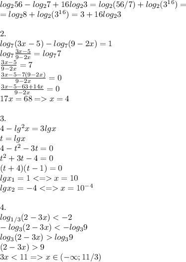 log_256-log_27+16 log_23= log_2(56/7)+log_2(3^1^6)= \\ =log_28+log_2(3^1^6)=3+16log_23 \\ \\ 2.\\ log_7(3x-5)-log_7(9-2x)=1 \\log_7\frac{3x-5}{9-2x}=log_77 \\\ \frac{3x-5}{9-2x}=7 \\ \frac{3x-5-7(9-2x)}{9-2x}=0 \\ \frac{3x-5-63+14x}{9-2x}=0 \\ 17x=68 = x=4\\ \\ 3.\\ 4-lg^2x=3lgx \\ t=lgx\\ 4-t^2-3t = 0 \\ t^2+3t-4=0 \\ (t+4)(t-1)=0\\lgx_1=1 <= x=10 \\ lgx_2=-4 <= x=10^{-4} \\ \\ 4.\\ log _{1/3}(2-3x)<-2 \\ -log _{3}(2-3x)<-log_39 \\ log _{3}(2-3x)log_39 \\ (2-3x)9 \\ 3x<11 = x \in (- \infty; 11/3)