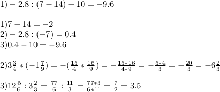 1)-2.8:(7-14)-10=-9.6\\\\1)7-14=-2\\2)-2.8:(-7)=0.4\\3)0.4-10=-9.6 \\ \\ 2)3 \frac{3}{4} *(-1 \frac{7}{9} )=-( \frac{15}{4} * \frac{16}{9} )=- \frac{15*16}{4*9} =- \frac{5*4}{3} =- \frac{20}{3} =-6 \frac{2}{3} \\ \\ 3)12 \frac{5}{6} :3 \frac{2}{3} = \frac{77}{6}: \frac{11}{3} = \frac{77*3}{6*11} = \frac{7}{2} =3.5