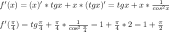 f'(x)=(x)'*tg x+x*(tg x)'=tgx+x* \frac{1}{cos^2x} \\ \\ f'( \frac{ \pi }{4} )=tg\frac{ \pi }{4} +\frac{ \pi }{4} * \frac{1}{\cos^2\frac{ \pi }{4} } =1+\frac{ \pi }{4} *2=1+\frac{ \pi }{2}