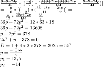 \frac{9-9-24p}{144}*[(\frac{-6}{12})*(\frac{9+9+24p+9+9+24p}{144} - \frac{9-9-24p}{144})]=\\ =-\frac{p}{6}*[(-\frac{1}{2})*(\frac{36+48p}{144} + \frac{24p}{144})]=\\ =\frac{p}{12}*\frac{36p+72p}{144} = \frac{63}{8}\\ 36p+72p^{2} = 12*63*18\\ 36p+72p^{2} = 13608\\ p+2p^{2} = 378\\ 2p^{2} +p - 378 = 0\\ D = 1 + 4*2*378 = 3025 = 55^{2}\\ p = \frac{-1 ^{+}_{-} 55}{4}\\ p_{1} = 13,5\\ p_{2} = -14