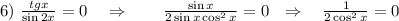 6)~ \frac{tgx}{\sin 2x}=0~~~\Rightarrow~~~~~~ \frac{\sin x}{2\sin x\cos^2x} =0~~\Rightarrow~~~ \frac{1}{2\cos^2x} =0