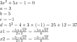 {3x}^{2} + 5x - 1 = 0 \\ a = 3 \\ b = 5 \\ c = - 1 \\ d = {5}^{2} - 4 \times 3 \times ( - 1) = 25 + 12 = 37 \\ x1 = \frac{ - 5 + \sqrt{37} }{2 \times 3} = \frac{ - 5 + \sqrt{37} }{6} \\ x2 = \frac{ - 5 - \sqrt{37} }{2 \times 3} = \frac{ - 5 - \sqrt{37} }{6}