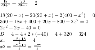 \frac{18}{20+x}+\frac{20}{20-x}=2\\ \\ 18(20-x)+20(20+x)-2(400-x^2)=0\\ 360-18x+400+20x-800+2x^2=0\\ 2x^2+2x-40=0\\ D = 4 - 4 * 2*(-40) = 4+320 = 324\\ x1=\frac{-2+18}{4} = 4\\ x2=\frac{-2-18}{4} = \frac{-22}{4}