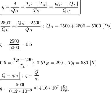 \boxed{\eta = \dfrac{A}{Q_H} = \dfrac{T_H - |T_X|}{T_H} = \dfrac{Q_H - |Q_X|}{Q_H} } \\ \\ \\ \dfrac{2500}{Q_H} = \dfrac{Q_H - 2500}{Q_H} \ ; \ Q_H = 2500 + 2500 = 5000 \ [Ds] \\ \\ \\ \eta = \dfrac{2500}{5000} = 0.5 \\ \\ \\ \ 0.5 = \dfrac{T_H - 290}{T_H} ; \ 0.5T_H = 290 \ ; \ T_H = 580 \ [K] \\ \\ \boxed{Q = qm} \ ; \ q = \dfrac{Q}{m} \\ \\ q = \dfrac{5000}{0.12 * 10^{-3}} \approx 4.16 * 10^{7} \ [\frac{Ds}{kg}]