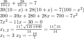 \frac{39}{10+x}+\frac{28}{10-x}=7\\39(10-x)+28(10+x)=7(100-x^2)\\390-39x+280+28x=700-7x^2\\7x^2-11x-30=0\\x_1_,_2=\frac{11^+_-\sqrt{121+840}}{14}=\frac{11^+_-31}{14}\\x_1=3\ x_2=-\frac{10}{7}