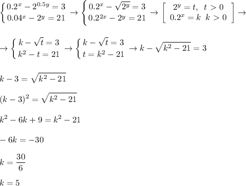 \displaystyle \left \{ {{0.2^x-2^{0.5y}=3} \atop {0.04^x-2^y=21}} \right. \rightarrow \left \{ {{0.2^x-\sqrt{2^{y}}=3} \atop {0.2^{2x}-2^y=21}} \right. \rightarrow \left[\begin{array}{ccc}2^y=t,\,\,\,t\ \textgreater \ 0\\0.2^x=k\,\,\,k\ \textgreater \ 0\end{array}\right]\rightarrow\\\\\\\rightarrow \left \{ {{k-\sqrt{t}=3} \atop {k^2-t=21}} \right. \rightarrow\left \{ {{k-\sqrt{t}=3} \atop {t=k^2-21}} \right. \rightarrow k-\sqrt{k^2-21}=3\\\\\\k-3=\sqrt{k^2-21}\\\\(k-3)^2=\sqrt{k^2-21}\\\\k^2-6k+9=k^2-21\\\\-6k=-30\\\\k=\frac{30}6\\\\k=5