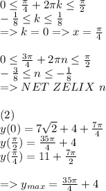 0\leq \frac{\pi}{4} + 2\pi k \leq \frac{\pi}{2}\\ -\frac{1}{8}\leq k \leq \frac{1}{8}\\ = k = 0 = x=\frac{\pi}{4}\\ \\ 0\leq \frac{3\pi}{4} + 2\pi n \leq \frac{\pi}{2}\\ -\frac{3}{8}\leq n \leq -\frac{1}{8}\\ = NET \ ZELIX \ n\\ \\(2)\\ y(0) = 7\sqrt{2}+4+\frac{7\pi}{4}\\ y(\frac{\pi}{2}) = \frac{35\pi}{4}+4\\ y(\frac{\pi}{4}) = 11+\frac{7\pi}{2}\\ \\ = y_{max} = \frac{35\pi}{4}+4