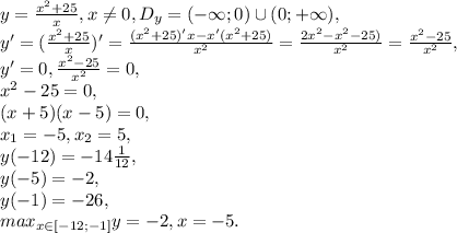 y=\frac{x^2+25}{x}, x\neq0, D_y=(-\infty;0)\cup(0;+\infty), \\ y'=(\frac{x^2+25}{x})'=\frac{(x^2+25)'x-x'(x^2+25)}{x^2}=\frac{2x^2-x^2-25)}{x^2}=\frac{x^2-25}{x^2}, \\ y'=0, \frac{x^2-25}{x^2}=0, \\ x^2-25=0, \\ (x+5)(x-5)=0, \\ x_1=-5, x_2=5, \\ y(-12)=-14\frac{1}{12}, \\ y(-5)=-2, \\ y(-1)=-26, \\ max_{x\in[-12;-1]}y=-2, x=-5.