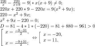 \frac{220}{x} -\frac{220}{x+9} =9|*x(x+9)\neq 0;\\220x+220*9-220x= 9(x^{2} +9x);\\220=x^{2} +9x;\\x^{2} +9x-220=0;\\D= 81 - 4 *1*( -220) = 81+880= 9610\\\left [ \begin{array}{lcl} {{x=\frac{-9-31}{2}, } \\\\ {x=\frac{-9+31}{2} ;}} \end{array} \Leftrightarrow\right.\left [ \begin{array}{lcl} {{x=-20,} \\ {x=11.}} \end{array} \right.