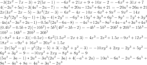 &#10;-3(2x^2-7x-3)+2(5x-1)=-6x^2+21x+9+10x-2=-6x^2+31x+7\\ 4(-2a^2+5a)-3(4a^2-2a-7)=-8a^2+20a-12a^2+6a+21=-20a^2+26a+21\\ 2x(3x^2-2x-5)-3x^2 (2x-3)=6x^3-4x-10x-6x^3+9x^2=9x^2-14x\\ -3y^3 (2y^2-5y-1)+(3y-4)*2y^4=-6y^5+15y^4+3y^3+6y^5-8y^4=7y^4+3y^3&#10;&#10;\\-4a(a^4-3a^2+2a-1)-0.5a^2 (2a^2-6a-8)=-4a^5+12a^3-8a^2+4a-a^4+3a^3+4a^2&#10;&#10;\\(0.4b^2-0.5b+2)(-10b^2 )+5b^2 (4b^2-3b-2)=-4b^4-5b^3-20b^2+20b^4-15b^3-10b^2=16b^4-20b^3-30b^2\\ (-8x^2+4x-3)(-0.5x)-6x^2 (1.5x^2-2x+3)=4x^3-2x^2+1.5x-9x^4+12x^3-18x^2=-9x^4+16x^3-20x^2+1.5x\\ -2x(5y^2-y)-y^2 (2y-5)+3(-2y^3+y^2-3)=-10xy^2+2xy-2y^3+5y^2-6y^3+3y^2-9=-10xy^2+2xy-8y^3+8y^2-9&#10;\\(5a^2-3a-1)*2a^3-3a^3 (2a^2-3a)+4(-a^5+2a)=10a^5-6a^4-2a^3-6a^5+9a^4-4a^5+8a=4a^5+3a^4-2a^3&#10;&#10;