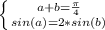 \left \{ {{a+b= \frac{ \pi}{4} } \atop {sin(a)=2*sin(b)}} \right.