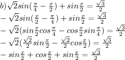 b) \sqrt{2} sin( \frac{ \pi }{4} - \frac{x}{2} )+sin \frac{x}{2} = \frac{ \sqrt{3} }{2} \\&#10;- \sqrt{2} sin( \frac{ x }{2} - \frac{ \pi }{4} )+sin \frac{x}{2} = \frac{ \sqrt{3} }{2} \\&#10;- \sqrt{2} (sin \frac{ x }{2} cos\frac{ \pi }{4} -cos \frac{ x }{2} sin\frac{ \pi }{4})= \frac{ \sqrt{3} }{2} \\&#10;- \sqrt{2} ( \frac{ \sqrt{2} }{2} sin \frac{ x }{2} - \frac{ \sqrt{2} }{2} cos \frac{ x }{2} )= \frac{ \sqrt{3} }{2} \\&#10;-sin \frac{x}{2} +cos\frac{x}{2}+sin \frac{x}{2}= \frac{ \sqrt{3} }{2} \\&#10;&#10;&#10;