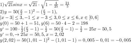 1)\sqrt{21}sinx=\sqrt{21}\cdot \sqrt{1-\frac{4}{25}}=\frac{21}{5}\\2)y=50(\frac{x}{2}-1)^2-(\frac{x}{2}-1),\\|x-3| \leq 3,-1 \leq x-3 \leq 3, 0 \leq x \leq 6, x\in [0,6]\\y(0)=50+1=51, y(6)=50\cdot 4-2=198\\y`=100\cdot \frac{1}{2}(\frac{x}{2}-1)-\frac{1}{2}=50(\frac{x}{2}-1)-\frac{1}{2}=25x-50,5\\y`=0, \to 25x=50,5, x=2,02\\y(2,02)=50(1,01-1)^2-(1,01-1)=0,005-0,01=-0,005