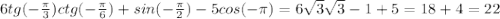 6 tg ( - \frac{\pi}{3}) ctg (- \frac{\pi}{6}) + sin (- \frac{\pi}{2})- 5 cos (- \pi)=&#10;6 \sqrt{3} \sqrt{3} - 1+ 5=18 + 4=22