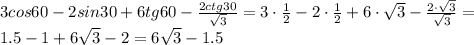 3 cos 60 -2sin 30 +6tg 60 - \frac{2ctg30}{ \sqrt{3} }=&#10;3 \cdot \frac{1}{2} -2\cdot \frac{1}{2} +6\cdot \sqrt{3} - \frac{2\cdot \sqrt{3}}{ \sqrt{3} }=&#10;\\\&#10;1.5 -1 +6\sqrt{3} - 2=6\sqrt{3} -1.5