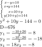 \left \{ {{x-y=10} \atop {x*y=144}} \right. &#10;&#10; \left \{ {{x=10+y} \atop {y(10+y)=144}} \right. &#10;&#10; y^{2} +10y-144=0&#10;&#10;D=676&#10;&#10; y_{1}= \frac{-10+26}{2} = 8&#10;&#10; y_{2}= \frac{-10-26}{2}= -18&#10;&#10; x_{1}= 18&#10; x_{2}= -8