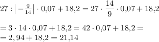 \displaystyle 27:\begin{vmatrix}-\frac9{14} \end{vmatrix} \cdot 0,\! 07+18,\! 2=27\cdot \frac{14}9 \cdot 0,\! 07+18,\! 2\\ \\=3\cdot 14 \cdot 0,\! 07+18,\! 2=42 \cdot 0,\! 07+18,\! 2=\\ =2,94+18,\! 2=21,\! 14