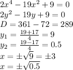 2x^4-19x^2+9=0 &#10;\\\&#10;2y^2-19y+9=0 &#10;\\\&#10;D=361-72=289&#10;\\\&#10;y_1= \frac{19+17}{4} =9&#10;\\&#10;y_2= \frac{19-17}{4} =0.5&#10;\\\&#10;x=\pm \sqrt{9} =\pm3&#10;\\\&#10;x=\pm \sqrt{0.5}