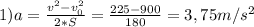 1) a = \frac{v^{2}-v_{0}^{2}}{2*S} = \frac{225-900}{180} =3,75 m/s^{2}