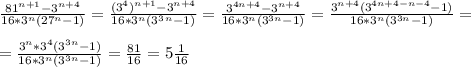 \frac{81^{n+1}-3^{n+4}}{16*3^n(27^n-1)}= \frac{(3^4)^{n+1}-3^{n+4}}{16*3^n(3^3^n-1)}= \frac{3^{4n+4}-3^{n+4}}{16*3^n(3^{3n}-1)}= \frac{3^{n+4}(3^{4n+4-n-4}-1)}{16*3^n(3^{3n}-1)} =\\\\= \frac{3^n*3^4(3^{3n}-1)}{16*3^n(3^{3n}-1)}= \frac{81}{16}=5 \frac{1}{16}