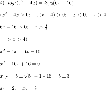 4) \:\:\: log_2 (x^2-4x) = log_2 (6x-16) \\ \\ (x^2-4x\ \textgreater \ 0; \:\:\:\:\: x(x-4) \ \textgreater \ 0; \:\:\:\:\: x\ \textless \ 0; \:\:\:\:\: x\ \textgreater \ 4 \\ \\ 6x -16 \ \textgreater \ 0; \:\:\:\:\: x \ \textgreater \ \frac{8}{3} \\ \\=\ \textgreater \ x \ \textgreater \ 4 ) \\ \\ x^2 - 4x = 6x -16 \\ \\ x^2 - 10x + 16 = 0 \\ \\ x_{1,2} = 5 \pm \sqrt{5^2 -1*16} = 5 \pm 3 \\ \\ x_1 =2; \:\:\:\:\: x_2 = 8