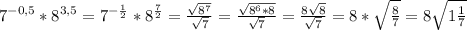 7^{-0,5}*8^{3,5}=7^{- \frac{1}{2}}*8^{ \frac{7}{2}}= \frac{ \sqrt{8^7} }{ \sqrt{7} }= \frac{ \sqrt{ 8^6*8}}{ \sqrt{7} }= \frac{8 \sqrt{8} }{ \sqrt{7} }=8* \sqrt{ \frac{8}{7}}=8 \sqrt{1 \frac{1}{7} }