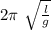 2 \pi \ \sqrt{ \frac{l}{g} }