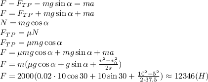 F-F_T_P-mg\sin \alpha =ma \\\ F=F_T_P+mg\sin \alpha+ma \\\ N=mg\cos \alpha \\\ F_T_P=\mu N \\\ F_T_P=\mu mg\cos \alpha \\\ F=\mu mg\cos \alpha +mg\sin \alpha+ma \\\ F=m(\mu g\cos \alpha +g\sin \alpha+ \frac{v^2-v_0^2}{2s} ) \\\ F=2000(0.02 \cdot10\cos 30+10\sin 30+ \frac{10^2-5^2}{2\cdot37.5} )\approx12346(H)