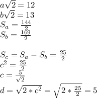 a\sqrt{2}=12\\&#10;b\sqrt{2}=13\\&#10;S_{a}=\frac{144}{2}\\&#10;S_{b}=\frac{169}{2}\\&#10;\\&#10;S_{c}=S_{a}-S_{b}=\frac{25}{2}\\&#10;c^2=\frac{25}{2}\\&#10;c=\frac{5}{\sqrt{2}}\\&#10;d=\sqrt{2*c^2}=\sqrt{2*\frac{25}{2}}=5