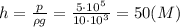 h=\frac {p}{\rho g}=\frac {5\cdot 10^5}{10\cdot 10^3}=50 (M)