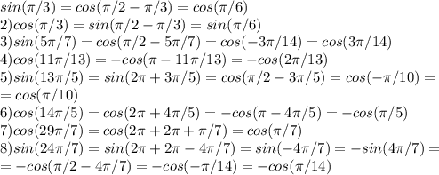 sin(\pi/3)=cos(\pi/2-\pi/3)=cos(\pi/6)\\&#10;2) cos(\pi/3)=sin(\pi/2-\pi/3)=sin(\pi/6)\\&#10;3) sin(5\pi/7)=cos(\pi/2-5\pi/7)=cos(-3\pi/14)=cos(3\pi/14)\\&#10;4) cos(11\pi/13)=-cos(\pi-11\pi/13)=-cos(2\pi/13)\\&#10;5)sin(13\pi/5)=sin(2\pi+3\pi/5)=cos(\pi/2-3\pi/5)=cos(-\pi/10)=\\=cos(\pi/10)\\&#10;6)cos(14\pi/5)=cos(2\pi+4\pi/5)=-cos(\pi-4\pi/5)=-cos(\pi/5)\\&#10;7) cos(29\pi/7)=cos(2\pi+2\pi+\pi/7)=cos(\pi/7)\\&#10;8)sin(24\pi/7)=sin(2\pi+2\pi-4\pi/7)=sin(-4\pi/7)=-sin(4\pi/7)=\\=-cos(\pi/2-4\pi/7)=-cos(-\pi/14)=-cos(\pi/14)