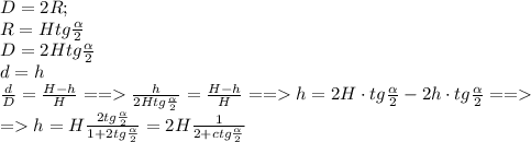 D=2R;\\&#10;R=Htg \frac{\alpha}{2}\\&#10;D=2Htg\frac{\alpha}{2}\\d=h\\&#10; \frac{d}{D}= \frac{H-h}{H} == \frac{h}{2Htg\frac{\alpha}{2}} = \frac{H-h}{H}== h=2H\cdot tg\frac{\alpha}{2}- 2h\cdot tg\frac{\alpha}{2}==\\&#10;=h= H\frac{2tg \frac{\alpha}{2} }{1+2tg \frac{\alpha}{2} } =2H \frac{1}{2+ctg \frac{\alpha}{2} } &#10;