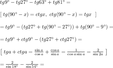 tg9^{\circ} - tg27^{\circ} - tg63^{\circ} + tg81^{\circ} = \\\\&#10;\left[ \ tg(90^{\circ} - x) = ctgx, \ ctg(90^{\circ} - x) = tgx \ \ \right]\\\\&#10;= tg9^{\circ} -(tg27^{\circ} + tg(90^{\circ} - 27^{\circ})) + tg(90^{\circ} - 9^{\circ}) =\\\\ = tg9^{\circ} + ctg9^{\circ} - (tg27^{\circ} + ctg27^{\circ}) = \\\\&#10;\left[ \ tga + ctga = \frac{\sin a}{\cos a} + \frac{\cos a}{\sin a} = \frac{1}{\cos a \sin a} = \frac{2}{\sin2a}\ \right]\\\\&#10;= \frac{2}{\sin18^{\circ}} - \frac{2}{\sin54^{\circ}} = \\\\