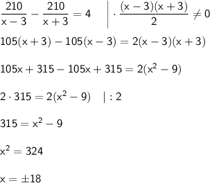\sf \dfrac{210}{x-3}-\dfrac{210}{x+3}=4~~~~\bigg|\cdot \dfrac{(x-3)(x+3)}{2}\ne 0\\ \\ 105(x+3)-105(x-3)=2(x-3)(x+3)\\ \\ 105x+315-105x+315=2(x^2-9)\\ \\ 2\cdot 315=2(x^2-9)~~~|:2\\ \\ 315=x^2-9\\ \\ x^2=324\\ \\ x=\pm18