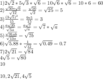 1)2\sqrt{2}*5\sqrt{3}*\sqrt{6}=10\sqrt{6}*\sqrt{6}=10*6=60\\&#10;2)\frac{\sqrt{50}*\sqrt{6}}{\sqrt{12}}=\frac{\sqrt{50}}{\sqrt{2}}=\sqrt{25}=5\\ &#10;3)\frac{(3\sqrt{5})^2}{15}=\frac{9*5}{15}=3\\&#10;4)\frac{a\sqrt{35}}{\sqrt{5a}}=\frac{a\sqrt{7}}{\sqrt{a}}=\sqrt{7}*\sqrt{a}\\&#10;5)\frac{\sqrt{91ab}}{\sqrt{13a}} = \sqrt{7b}\\&#10;6) \sqrt{5.88}*\frac{1}{\sqrt{12}}=\sqrt{0.49}=0.7\\&#10;7)2\sqrt{21}=\sqrt{84}\\&#10; 4\sqrt{5}=\sqrt{80}\\&#10; 10\\&#10;\\&#10;10,2\sqrt{21},4\sqrt{5}