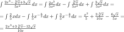 \int\limits { \frac{2x^3- \sqrt[3]{x}+3 \sqrt{x} }{5x^2} } \, dx = \int\limits \frac{2x^3}{5x^2}dx -\int\limits \frac{ \sqrt[3]{x} }{5x^2}dx+\int\limits \frac{3 \sqrt{x} }{5x^2}dx = \\ \\ = \int\limits \frac{2}{5}xdx-\int\limits \frac{1}{5}x^{- \frac{5}{3} }dx+\int\limits \frac{3}{5}x^{- \frac{3}{2} }dx= \frac{x^2}{5} + \frac{3 \sqrt[3]{x} }{10x}- \frac{6 \sqrt{x} }{5x} = \\ \\ = \frac{2x^3+3 \sqrt[3]{x}- 12 \sqrt{x} }{10x}