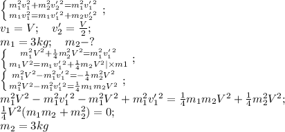 \left \{ {{m_1^2v_1^2+m_2^2v'_2^2=m_1^2v'_1^2} \atop {m_1v_1^2=m_1v'_1^2+m_2v'_2^2}} \right.;\\ &#10;v_1=V;\ \ \ v'_2=\frac{V}2;\\&#10;m_1=3kg;\ \ \ m_2-?\\&#10; \left \{ {{m_1^2V^2+\frac14m_2^2V^2=m_1^2v'_1^2} \atop {m_1V^2=m_1v'_1^2+\frac14m_2V^2|\times m1}} \right.;\\ &#10; \left \{ {{m_1^2V^2-m_1^2v'_1^2=-\frac14m_2^2V^2} \atop {m_1^2V^2-m_1^2v'_1^2=\frac14m_1m_2V^2}} \right.;\\ &#10; m_1^2V^2-m_1^2v'_1^2-m_1^2V^2+m_1^2v'_1^2=\frac14m_1m_2V^2+\frac14m_2^2V^2;\\&#10;\frac14V^2(m_1m_2+m_2^2)=0;\\&#10;m_2=3kg